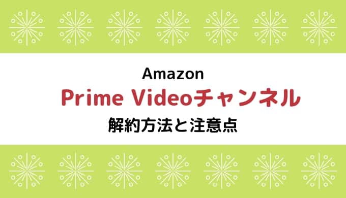【Amazon Prime Videoチャンネル】解約方法と注意点まとめ ※再登録に注意